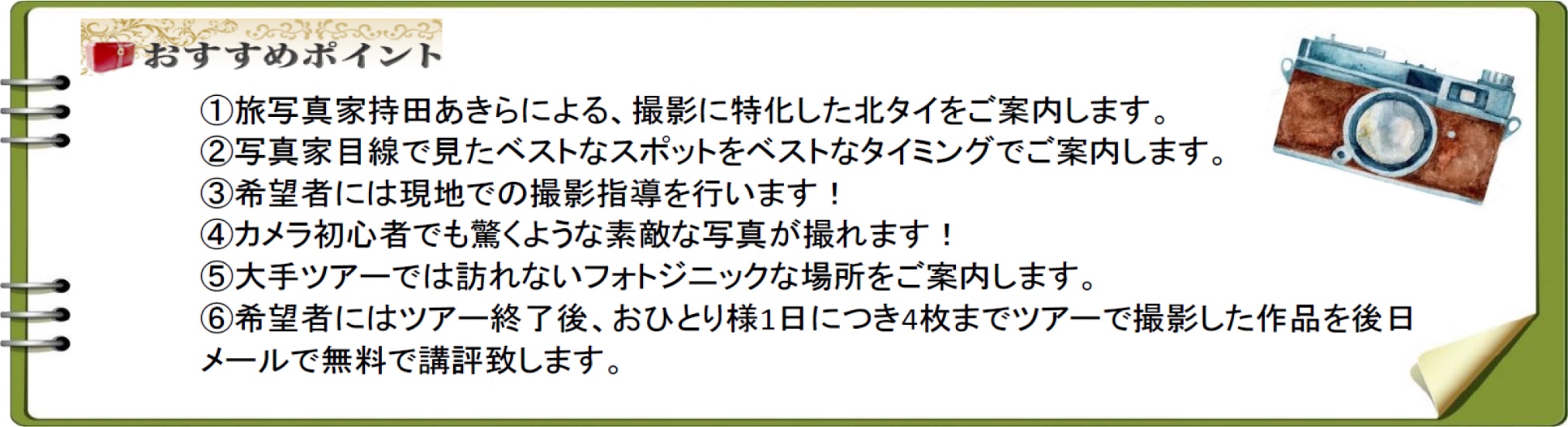 ①旅写真家持田あきらによる、撮影に特化した北タイをご案内します。②写真家目線で見たベストなスポットをベストなタイミングでご案内します。③希望者には現地での撮影指導を行います！④カメラ初心者でも驚くような素敵な写真が撮れます！⑤大手ツアーでは訪れないフォトジニックな場所をご案内します。⑥希望者にはツアー終了後、おひとり様1日につき4枚までツアーで撮影した作品を後日メールで無料で講評致します。